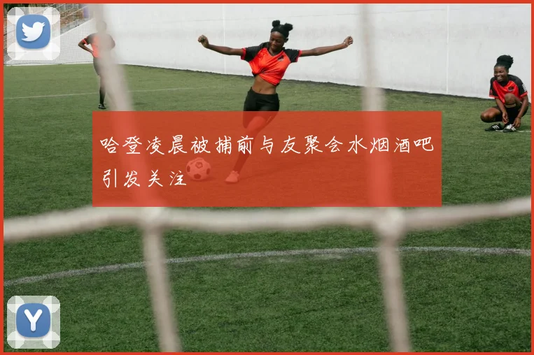 哈登凌晨被捕前与友聚会水烟酒吧引发关注