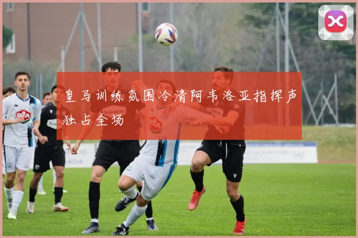 皇马训练氛围冷清阿韦洛亚指挥声独占全场