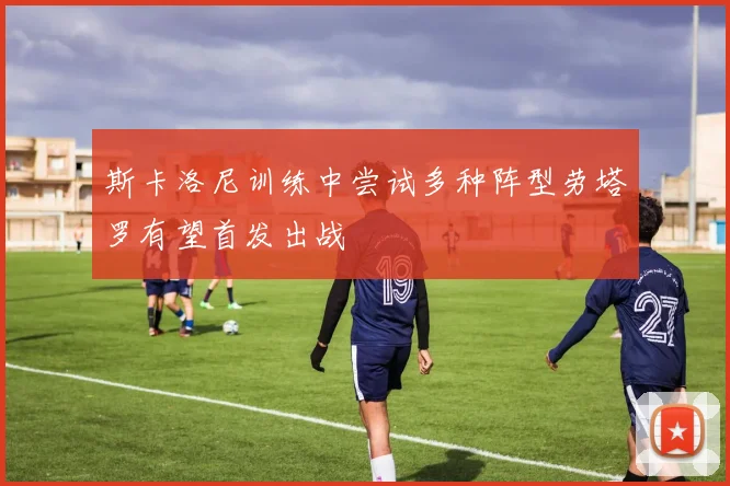 斯卡洛尼训练中尝试多种阵型劳塔罗有望首发出战