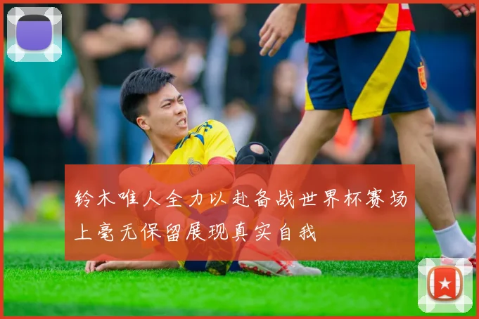 铃木唯人全力以赴备战世界杯赛场上毫无保留展现真实自我