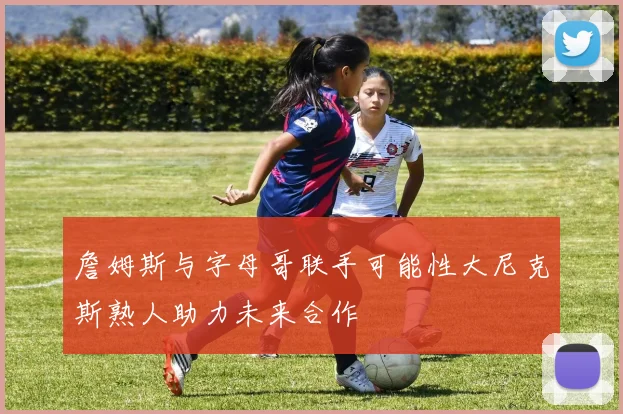 詹姆斯与字母哥联手可能性大尼克斯熟人助力未来合作