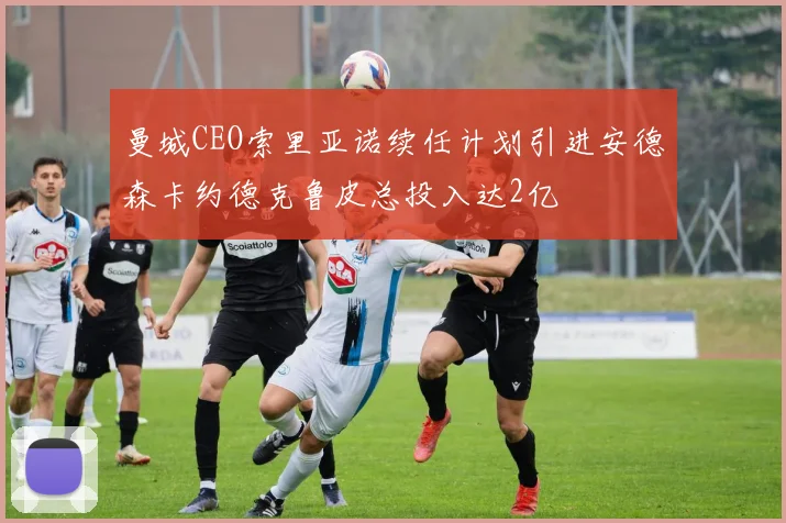 曼城CEO索里亚诺续任计划引进安德森卡约德克鲁皮总投入达2亿