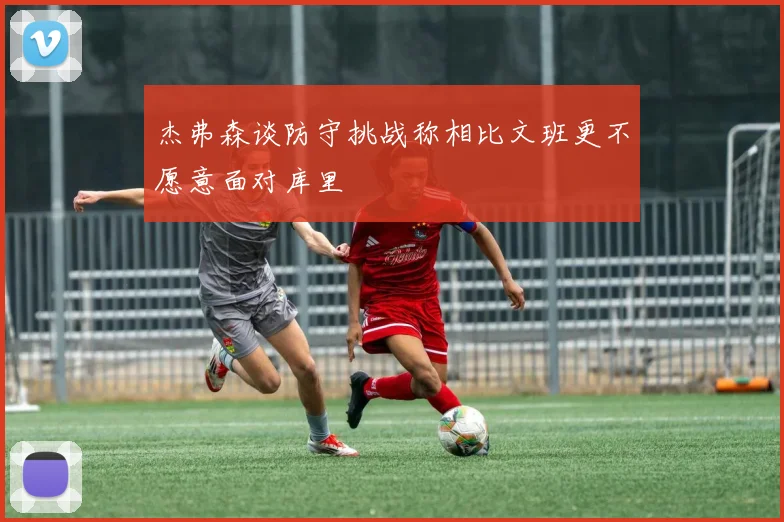 杰弗森谈防守挑战称相比文班更不愿意面对库里