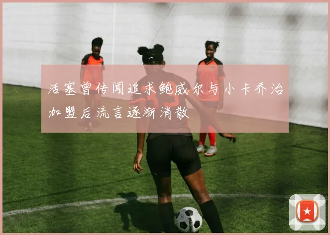 活塞曾传闻追求鲍威尔与小卡乔治加盟后流言逐渐消散