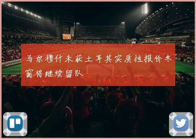 马尔穆什未获土耳其实质性报价冬窗将继续留队