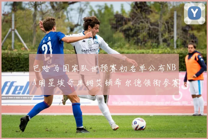 巴哈马国家队世预赛初名单公布NBA明星埃奇库姆艾顿希尔德领衔参赛阵容