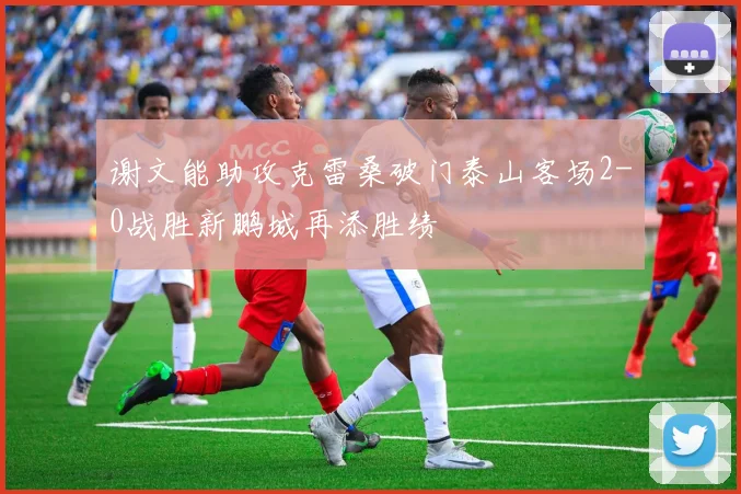 谢文能助攻克雷桑破门泰山客场2-0战胜新鹏城再添胜绩