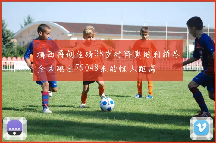 梅西再创佳绩38岁对阵奥地利拼尽全力跑出79048米的惊人距离