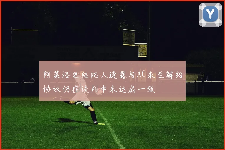 阿莱格里经纪人透露与AC米兰解约协议仍在谈判中未达成一致
