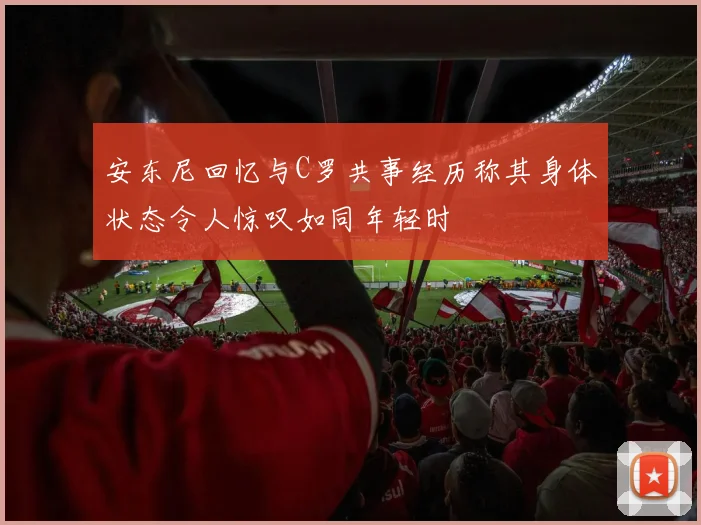 安东尼回忆与C罗共事经历称其身体状态令人惊叹如同年轻时