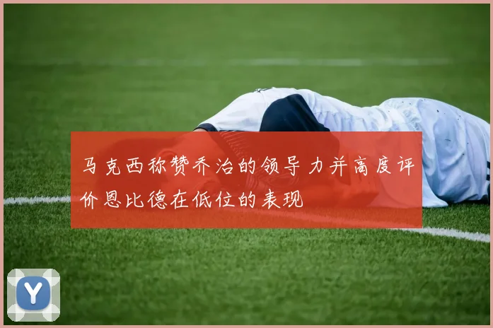 马克西称赞乔治的领导力并高度评价恩比德在低位的表现