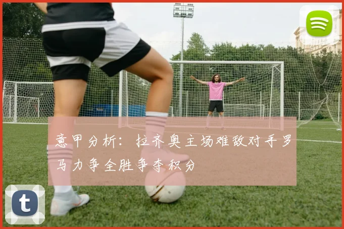 意甲分析：拉齐奥主场难敌对手罗马力争全胜争夺积分