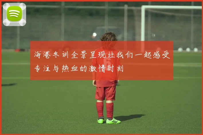 海港冬训全景呈现让我们一起感受专注与热血的激情时刻