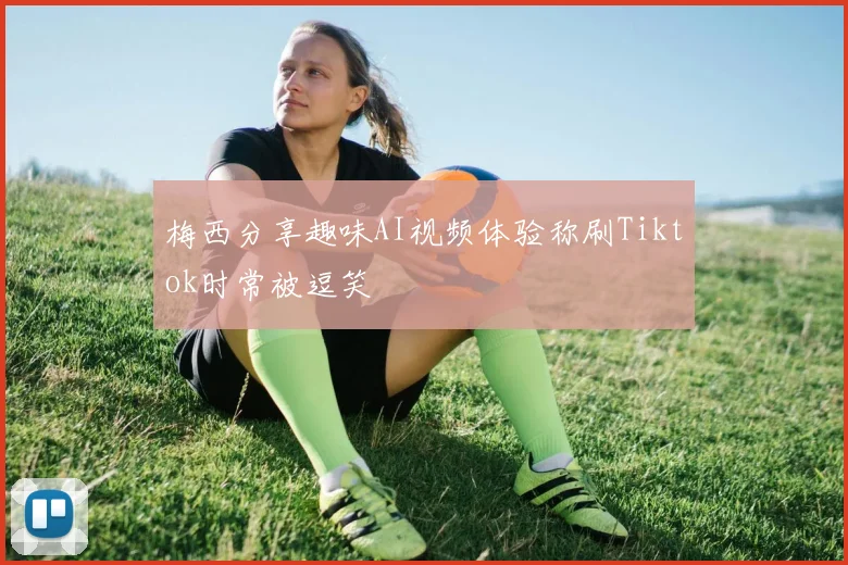 梅西分享趣味AI视频体验称刷Tiktok时常被逗笑