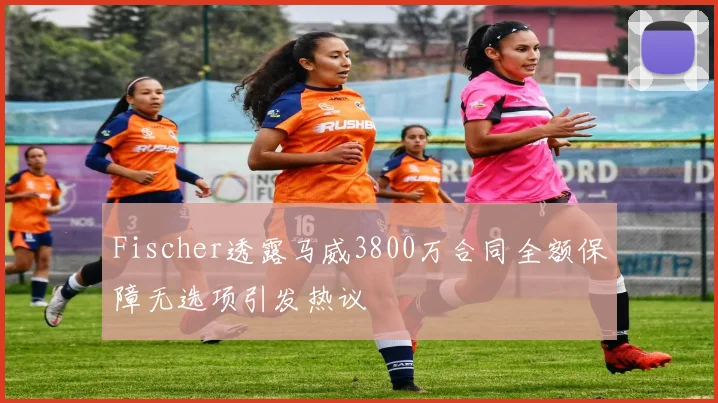 Fischer透露马威3800万合同全额保障无选项引发热议