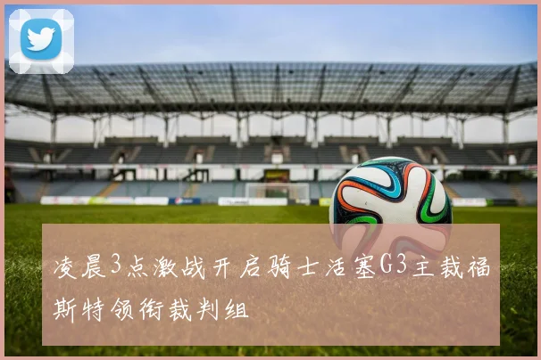 凌晨3点激战开启骑士活塞G3主裁福斯特领衔裁判组