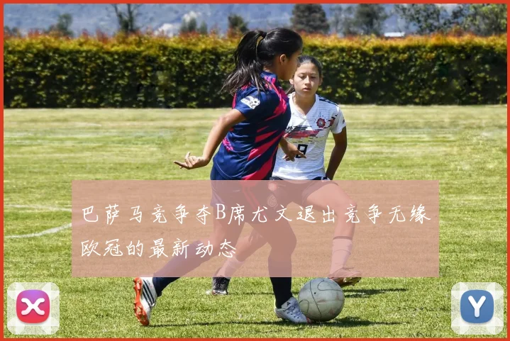 巴萨马竞争夺B席尤文退出竞争无缘欧冠的最新动态