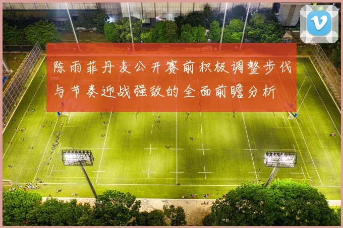 陈雨菲丹麦公开赛前积极调整步伐与节奏迎战强敌的全面前瞻分析