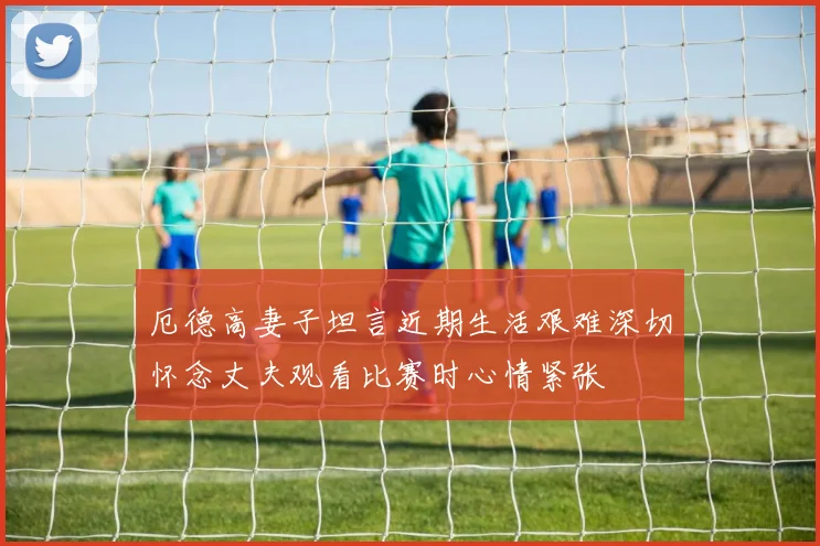 厄德高妻子坦言近期生活艰难深切怀念丈夫观看比赛时心情紧张