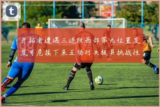 开拓者遭遇三连败西部第九位置岌岌可危接下来五场对决极具挑战性