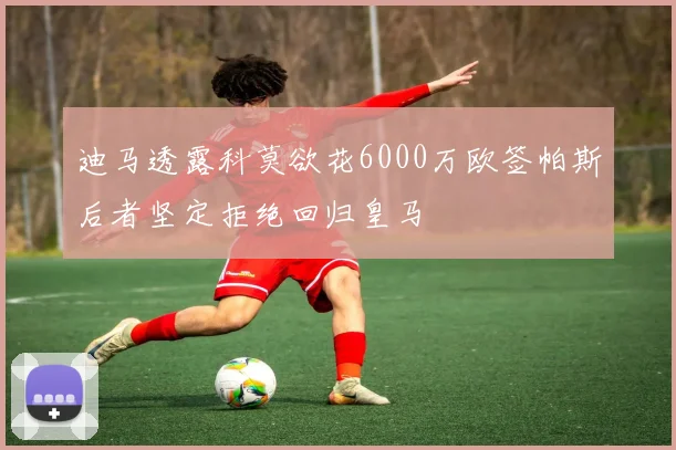 迪马透露科莫欲花6000万欧签帕斯后者坚定拒绝回归皇马