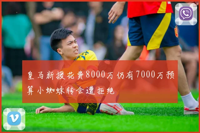 皇马新援花费8000万仍有7000万预算小蜘蛛转会遭拒绝