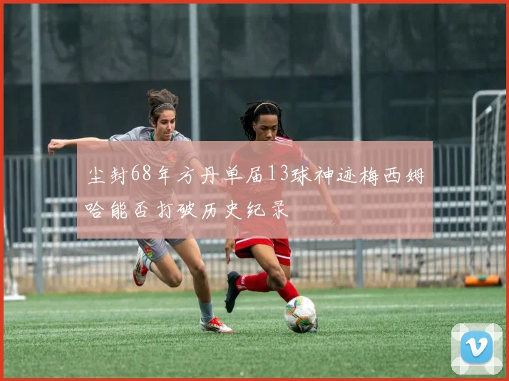 尘封68年方丹单届13球神迹梅西姆哈能否打破历史纪录