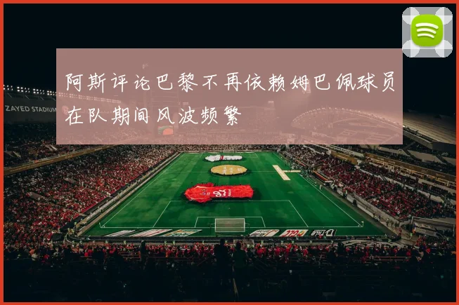 阿斯评论巴黎不再依赖姆巴佩球员在队期间风波频繁